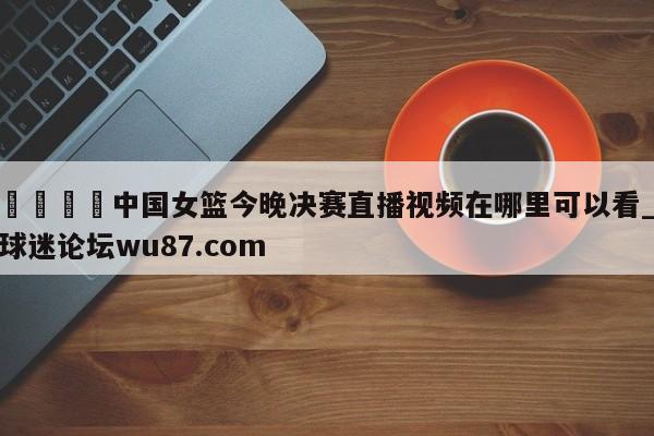🍢中国女篮今晚决赛直播视频在哪里可以看_球迷论坛wu87.com