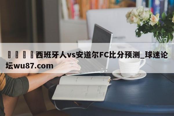 🍢西班牙人vs安道尔FC比分预测_球迷论坛wu87.com
