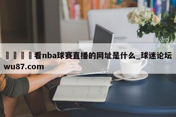 🍢看nba球赛直播的网址是什么_球迷论坛wu87.com