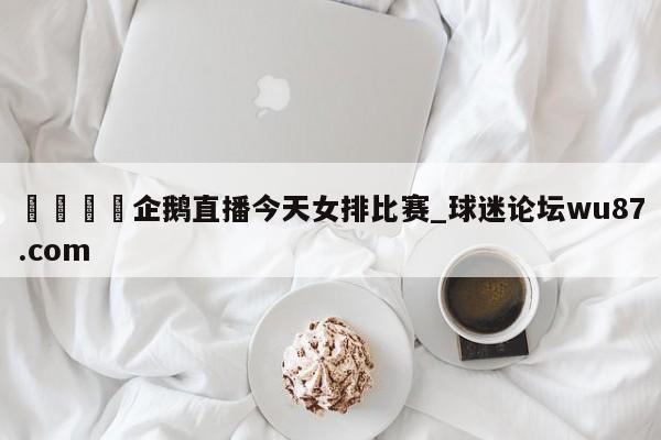 🍢企鹅直播今天女排比赛_球迷论坛wu87.com