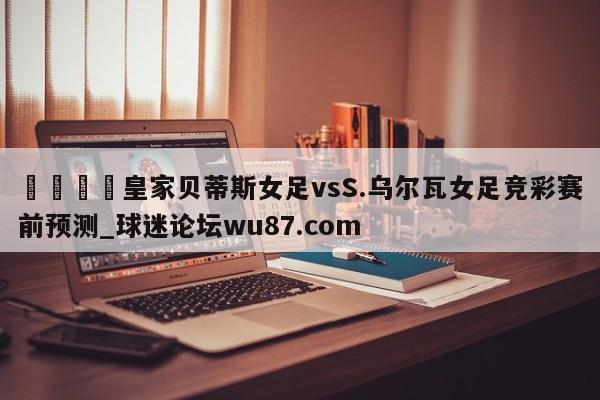 🍢皇家贝蒂斯女足vsS.乌尔瓦女足竞彩赛前预测_球迷论坛wu87.com
