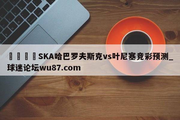 🍢SKA哈巴罗夫斯克vs叶尼塞竞彩预测_球迷论坛wu87.com