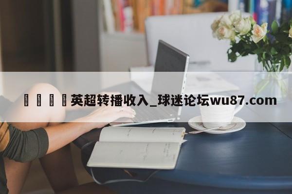 🍢英超转播收入_球迷论坛wu87.com