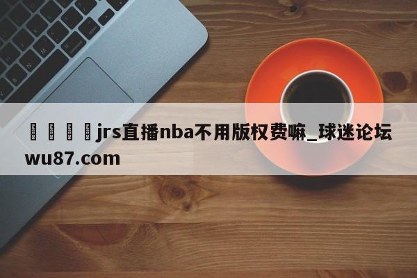 🍢jrs直播nba不用版权费嘛_球迷论坛wu87.com