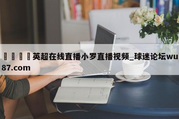 🍢英超在线直播小罗直播视频_球迷论坛wu87.com