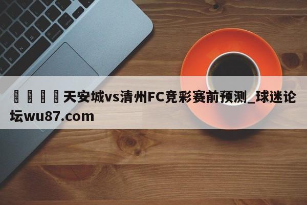 🍢天安城vs清州FC竞彩赛前预测_球迷论坛wu87.com