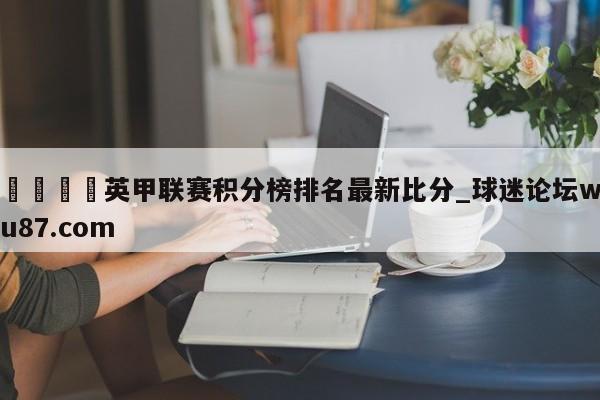 🍢英甲联赛积分榜排名最新比分_球迷论坛wu87.com