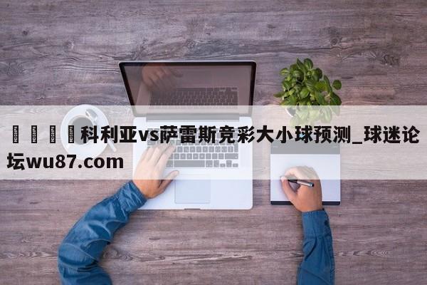 🍢科利亚vs萨雷斯竞彩大小球预测_球迷论坛wu87.com