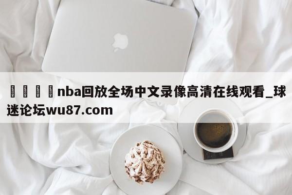 🍢nba回放全场中文录像高清在线观看_球迷论坛wu87.com