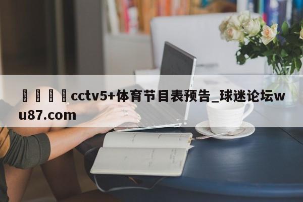 🍢cctv5+体育节目表预告_球迷论坛wu87.com