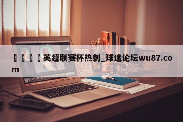 🍢英超联赛杯热刺_球迷论坛wu87.com
