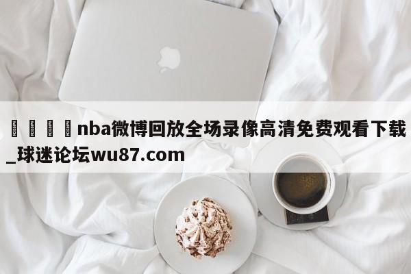 🍢nba微博回放全场录像高清免费观看下载_球迷论坛wu87.com