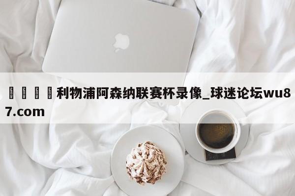 🍢利物浦阿森纳联赛杯录像_球迷论坛wu87.com