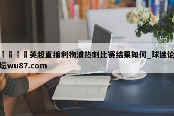 🍢英超直播利物浦热刺比赛结果如何_球迷论坛wu87.com