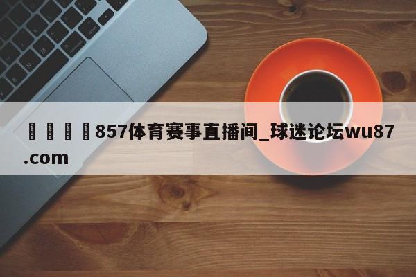 🍢857体育赛事直播间_球迷论坛wu87.com