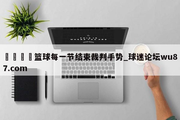🍢篮球每一节结束裁判手势_球迷论坛wu87.com