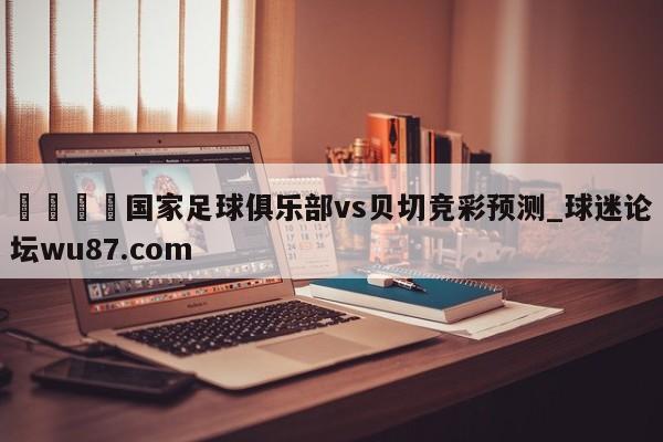 🍢国家足球俱乐部vs贝切竞彩预测_球迷论坛wu87.com