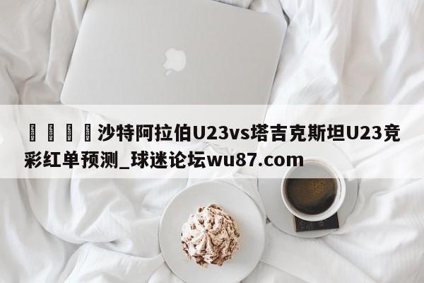 🍢沙特阿拉伯U23vs塔吉克斯坦U23竞彩红单预测_球迷论坛wu87.com