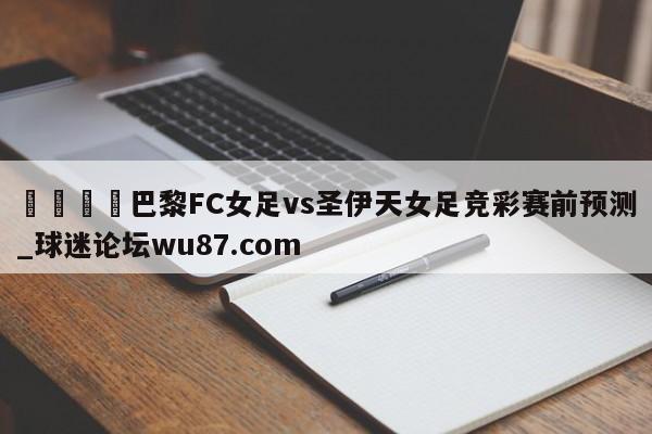 🍢巴黎FC女足vs圣伊天女足竞彩赛前预测_球迷论坛wu87.com