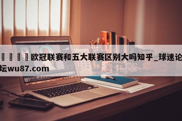 🍢欧冠联赛和五大联赛区别大吗知乎_球迷论坛wu87.com