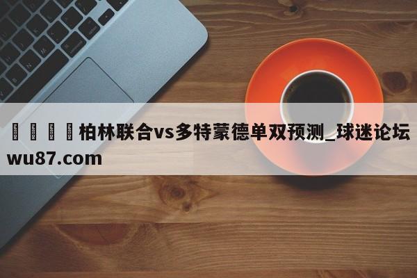 🍢柏林联合vs多特蒙德单双预测_球迷论坛wu87.com