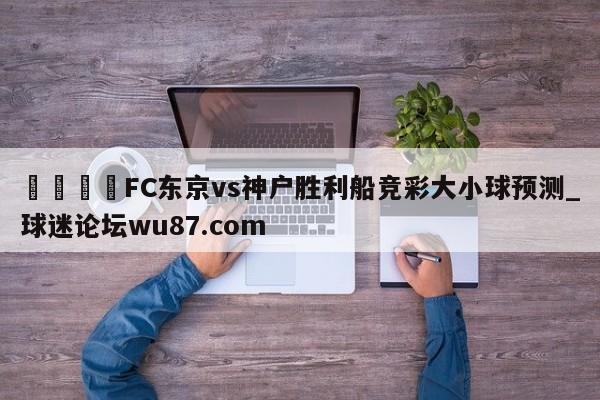 🍢FC东京vs神户胜利船竞彩大小球预测_球迷论坛wu87.com