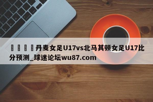 🍢丹麦女足U17vs北马其顿女足U17比分预测_球迷论坛wu87.com