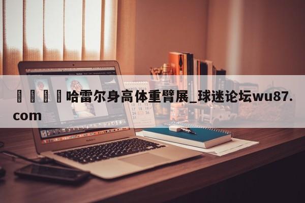 🍢哈雷尔身高体重臂展_球迷论坛wu87.com