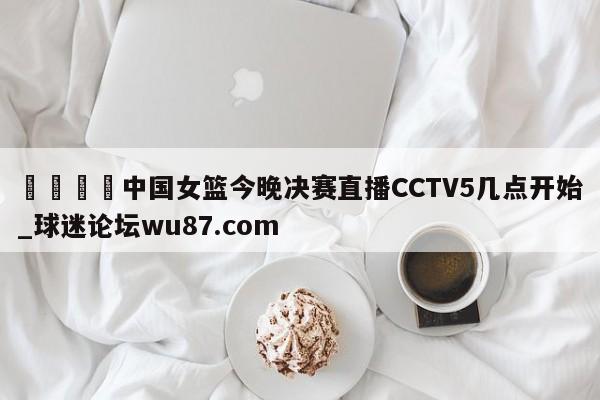 🍢中国女篮今晚决赛直播CCTV5几点开始_球迷论坛wu87.com