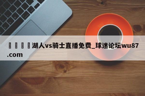 🍢湖人vs骑士直播免费_球迷论坛wu87.com