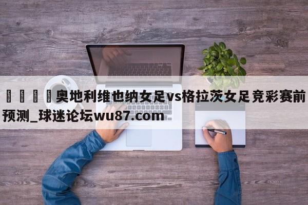 🍢奥地利维也纳女足vs格拉茨女足竞彩赛前预测_球迷论坛wu87.com