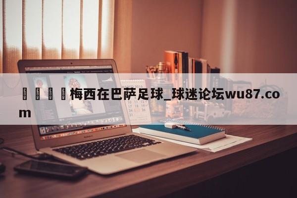 🍢梅西在巴萨足球_球迷论坛wu87.com