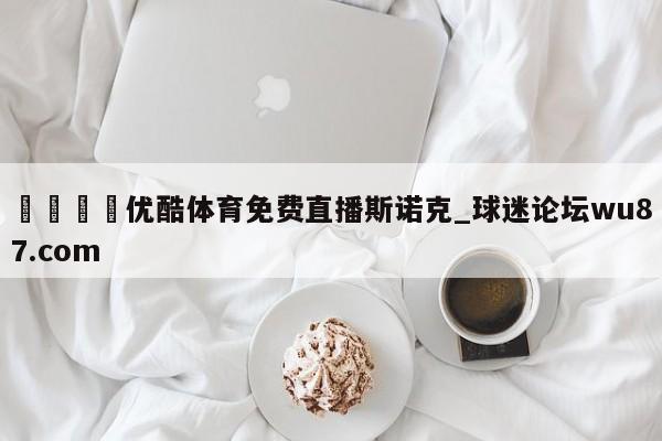 🍢优酷体育免费直播斯诺克_球迷论坛wu87.com