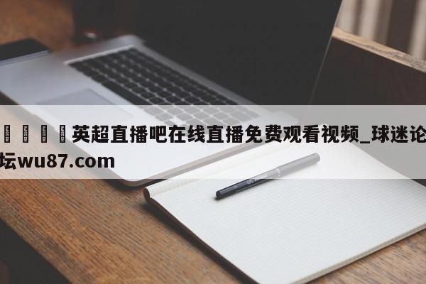 🍢英超直播吧在线直播免费观看视频_球迷论坛wu87.com