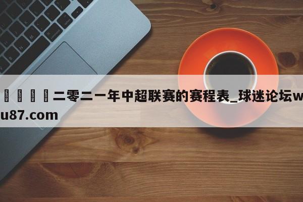 🍢二零二一年中超联赛的赛程表_球迷论坛wu87.com