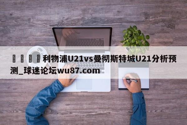 🍢利物浦U21vs曼彻斯特城U21分析预测_球迷论坛wu87.com