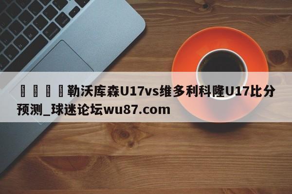 🍢勒沃库森U17vs维多利科隆U17比分预测_球迷论坛wu87.com