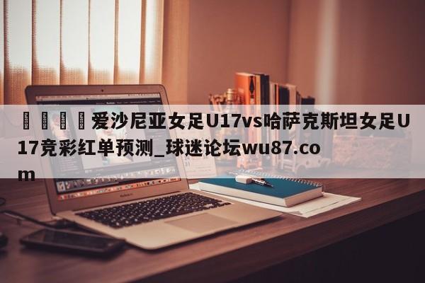 🍢爱沙尼亚女足U17vs哈萨克斯坦女足U17竞彩红单预测_球迷论坛wu87.com