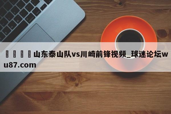 🍢山东泰山队vs川崎前锋视频_球迷论坛wu87.com