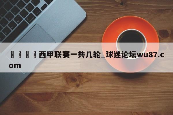 🍢西甲联赛一共几轮_球迷论坛wu87.com