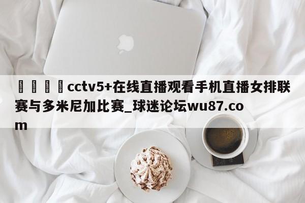 🍢cctv5+在线直播观看手机直播女排联赛与多米尼加比赛_球迷论坛wu87.com
