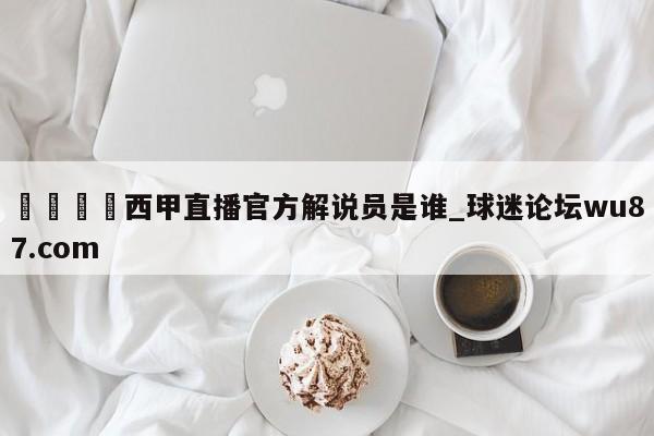 🍢西甲直播官方解说员是谁_球迷论坛wu87.com