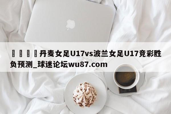 🍢丹麦女足U17vs波兰女足U17竞彩胜负预测_球迷论坛wu87.com