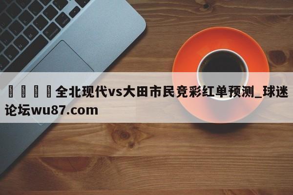 🍢全北现代vs大田市民竞彩红单预测_球迷论坛wu87.com