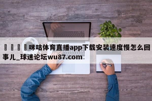 🍢咪咕体育直播app下载安装速度慢怎么回事儿_球迷论坛wu87.com