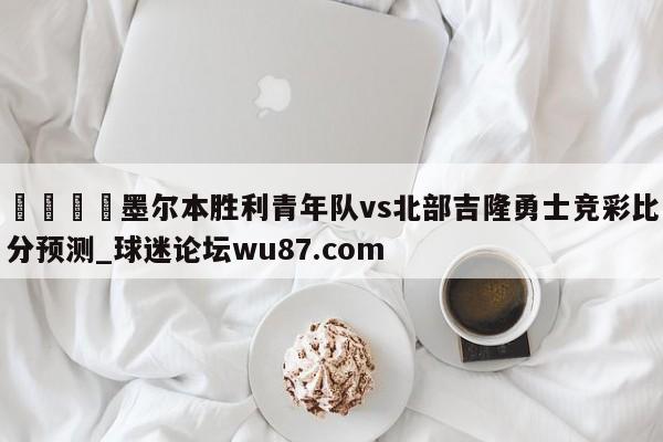 🍢墨尔本胜利青年队vs北部吉隆勇士竞彩比分预测_球迷论坛wu87.com
