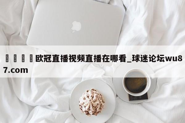 🍢欧冠直播视频直播在哪看_球迷论坛wu87.com