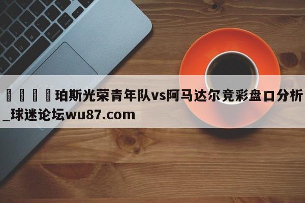 🍢珀斯光荣青年队vs阿马达尔竞彩盘口分析_球迷论坛wu87.com
