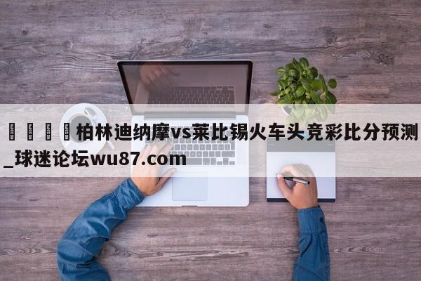 🍢柏林迪纳摩vs莱比锡火车头竞彩比分预测_球迷论坛wu87.com