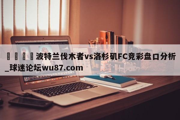 🍢波特兰伐木者vs洛杉矶FC竞彩盘口分析_球迷论坛wu87.com